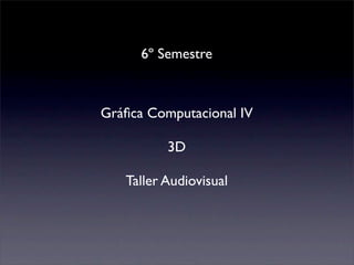 6º Semestre



Gráﬁca Computacional IV

          3D

   Taller Audiovisual
 
