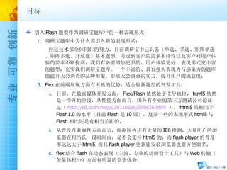 目标 引入 Flash 题型作为调研宝题库中的一种表现形式 调研宝题库中为什么要引入新的表现形式： 经过技术部全体同仁的努力，目前调研宝中已具备（单选、多选、矩阵单选、矩阵多选、开放题）基本题型，考虑到客户的需求多样性以及客户对用户体验的要求不断提高，我们有必要增加更多的、用户体验更好、表现形式更丰富的题型，充实我们调研宝题库。一个丰富的、具有强大表现力与感染力的题库能提升天会调查的品牌形象，彰显天会调查的实力，提升用户的满意度； Flex 在前端展现方面有天然的优势，适合做新题型的开发工具： 目前，在做富媒体开发方面， Flex/Flash 依然处于主导地位， html5 依然是一个开始阶段，从性能方面而言，国外有专业的第三方测试公司论证过（ http://sd.csdn.net/a/20110616/299826.html   ）， html5 只相当于 Flash1.0 的水平（目前 Flash 是 10 版），复杂一些的表现形式 html5 与 Flash 相比还是有相当差距的， 从普及及兼容性方面而言，根据国内还有大量的 IE6 推测，大量用户的浏览器在相当长一段时间内，是不会支持 html5 的，而 flash player 的普及率远远大于 html5, 而且 flash player 更新比安装浏览器也要方便很多； flex 结合 flash 在动态表现（主流、专业的动画设计工具）与 Web 传输（矢量体积小）方面有明显的竞争优势； 