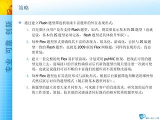 策略 通过建立 Flash 题型筛选机制来丰富题库的外在表现形式； 首先要区分用户是否支持 Flash 题型，如否，则需要显示基本的 JS 题型（也就是说，基本的 JS 题型必须完备， flash 题型是其体验升华版）； 每种 Flex 题型形式要确保其丰富的表现力、娱乐化、游戏化，去掉与 JS 版题型一致的 Flash 题型，也就是 2009 版的 Flex 网格题，同样的表现形式，没必要重复； 建立一套完整的纯 Flex 易扩展前端，计划采用 puMVC 框架，把现在可用的题型先放上去，前端接口的开放性确保以后有新的题型出现只要注册一次就可使用，也就是说我们可以不断的丰富我们的题库而不需要修改前端； 每种 Flex 题型也有其适用形式与演化形式，根据后台数据筛选判断适用哪种形式然后展示对应的题型模式（随后附基本题型列表）； 新题型的建立需要大家共同努力，可来源于客户的直接需求、研究部的运作部的工作需要、策划、技术部的灵感或者同行既有的相对优秀的题型形式； 