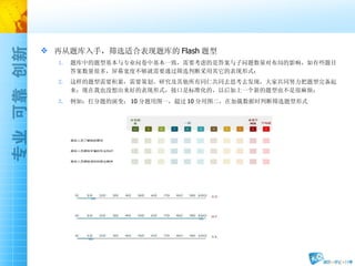 再从题库入手，筛选适合表现题库的 Flash 题型 题库中的题型基本与专业问卷中基本一致，需要考虑的是答案与子问题数量对布局的影响，如有些题目答案数量很多，屏幕宽度不够就需要通过筛选判断采用其它的表现形式； 这样的题型需要积累，需要策划、研究及其他所有同仁共同去思考去发现，大家共同努力把题型完备起来；现在我也没想出来好的表现形式，接口是标准化的，以后加上一个新的题型也不是很麻烦； 例如：打分题的演变； 10 分题用图一，超过 10 分用图二，在加载数据时判断筛选题型形式 