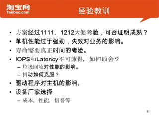 经验教训

•   方案经过1111，1212大促考验，可否证明成熟？
•   单机性能过于强劲，失效对业务的影响。
•   寿命需要真正时间的考验。
•   IOPS和Latency不可兼得，如何取舍？
    – 垃圾回收对性能的影响。
    – 抖动如何克服？
• 驱动程序对主机的影响。
• 设备厂家选择
    – 成本，性能，信誉等
                            11
 