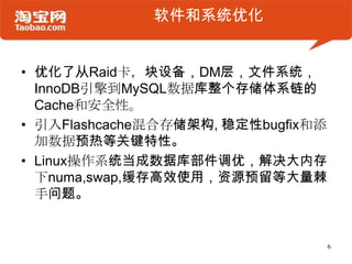 软件和系统优化


• 优化了从Raid卡，块设备，DM层，文件系统，
  InnoDB引擎到MySQL数据库整个存储体系链的
  Cache和安全性。
• 引入Flashcache混合存储架构, 稳定性bugfix和添
  加数据预热等关键特性。
• Linux操作系统当成数据库部件调优，解决大内存
  下numa,swap,缓存高效使用，资源预留等大量棘
  手问题。


                                    6
 