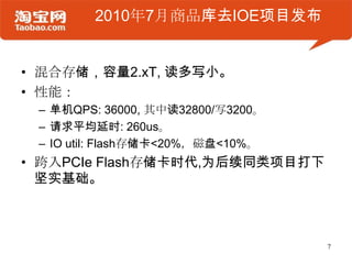 2010年7月商品库去IOE项目发布


• 混合存储，容量2.xT, 读多写小。
• 性能：
 – 单机QPS: 36000, 其中读32800/写3200。
 – 请求平均延时: 260us。
 – IO util: Flash存储卡<20%，磁盘<10%。
• 跨入PCIe Flash存储卡时代,为后续同类项目打下
  坚实基础。



                                   7
 