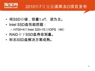 2010年7月交易读库去O项目发布

• 纯SSD存储，容量1.xT，读为主。
• Intel SSD盘性能挖掘：
 – H700+4片Intel 320=15万IOPS（4K）
• RAID卡下SSD盘寿命测量。
• 标志SSD盘解决方案成熟。




                                  8
 