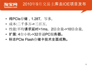 2010年9月交易主库去IOE项目发布


•   纯PCIe存储，1.28T，写多。
•   成本:二千多万->三百万。
•   性能:平均请求延时<1ms，2倍余量->10倍余量。
•   扩展: 4台小机->32普通PC服务器。
•   标志PCIe Flash存储卡技术全面成熟。




                                 9
 