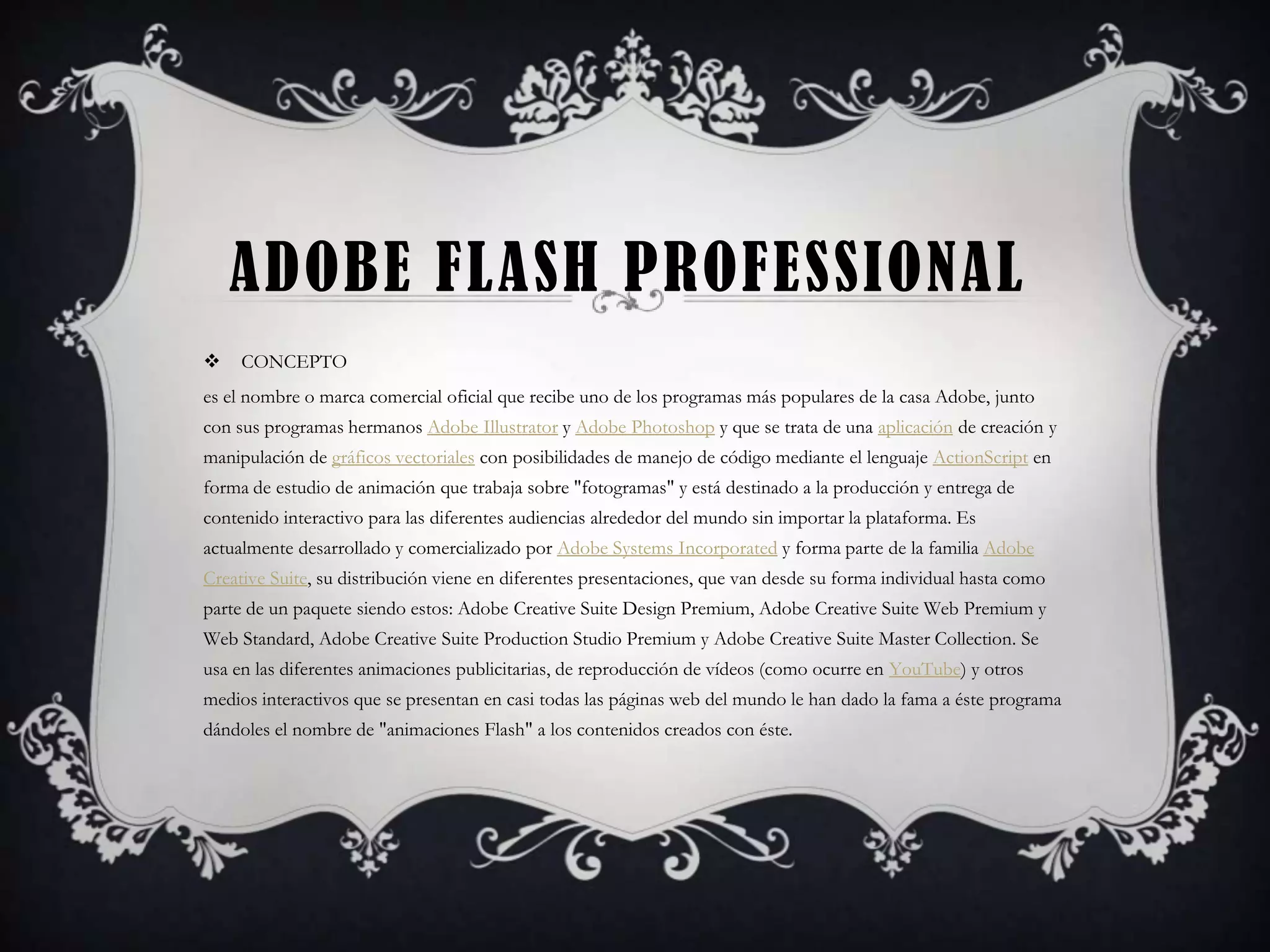 ADOBE FLASH PROFESSIONAL
    CONCEPTO
es el nombre o marca comercial oficial que recibe uno de los programas más populares de la casa Adobe, junto
con sus programas hermanos Adobe Illustrator y Adobe Photoshop y que se trata de una aplicación de creación y
manipulación de gráficos vectoriales con posibilidades de manejo de código mediante el lenguaje ActionScript en
forma de estudio de animación que trabaja sobre "fotogramas" y está destinado a la producción y entrega de
contenido interactivo para las diferentes audiencias alrededor del mundo sin importar la plataforma. Es
actualmente desarrollado y comercializado por Adobe Systems Incorporated y forma parte de la familia Adobe
Creative Suite, su distribución viene en diferentes presentaciones, que van desde su forma individual hasta como
parte de un paquete siendo estos: Adobe Creative Suite Design Premium, Adobe Creative Suite Web Premium y
Web Standard, Adobe Creative Suite Production Studio Premium y Adobe Creative Suite Master Collection. Se
usa en las diferentes animaciones publicitarias, de reproducción de vídeos (como ocurre en YouTube) y otros
medios interactivos que se presentan en casi todas las páginas web del mundo le han dado la fama a éste programa
dándoles el nombre de "animaciones Flash" a los contenidos creados con éste.
 