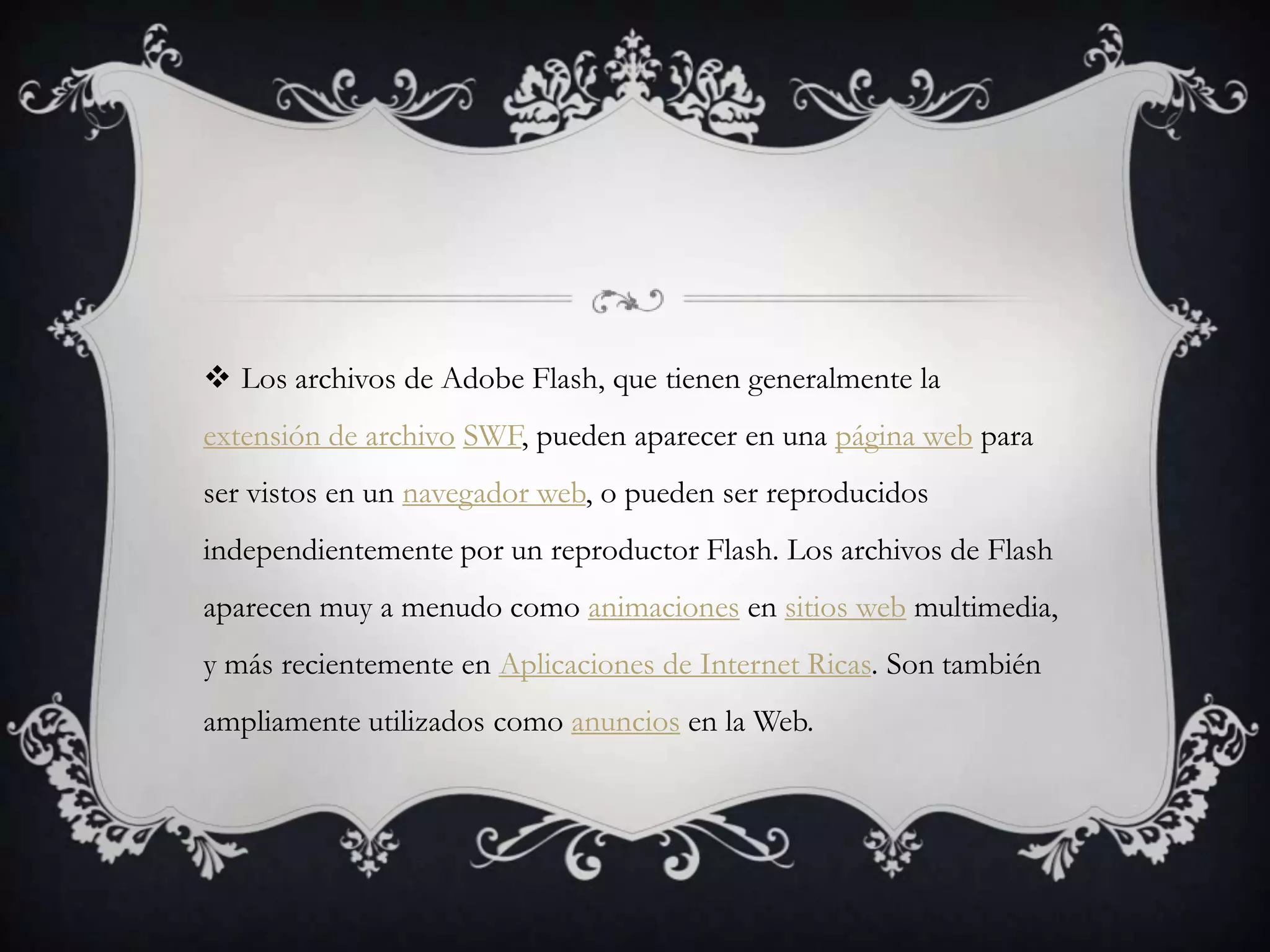  Los archivos de Adobe Flash, que tienen generalmente la
extensión de archivo SWF, pueden aparecer en una página web para
ser vistos en un navegador web, o pueden ser reproducidos
independientemente por un reproductor Flash. Los archivos de Flash
aparecen muy a menudo como animaciones en sitios web multimedia,
y más recientemente en Aplicaciones de Internet Ricas. Son también
ampliamente utilizados como anuncios en la Web.
 