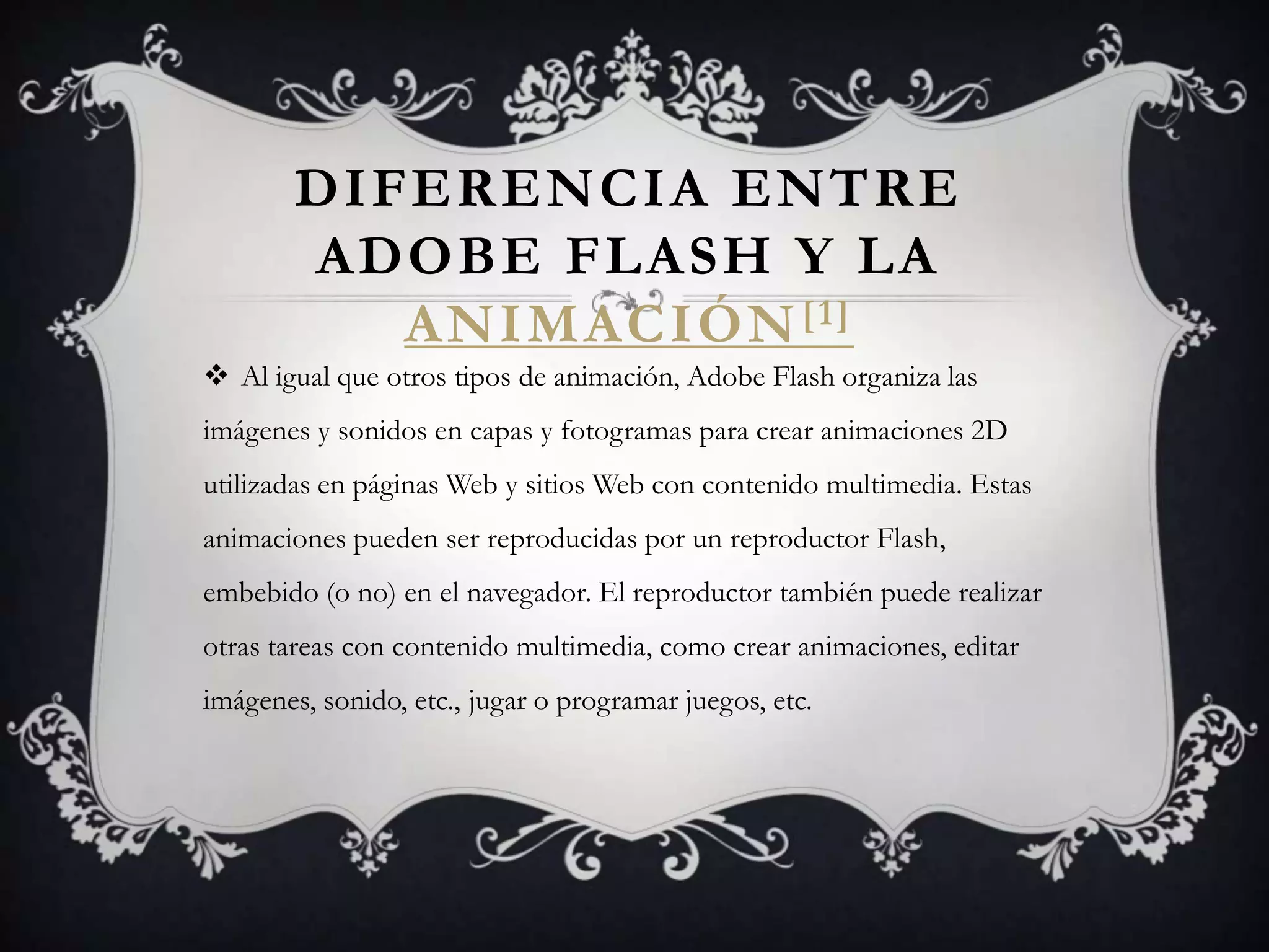 DIFERENCIA ENTRE
        ADOBE FLASH Y LA
           ANIMACIÓN [1]
 Al igual que otros tipos de animación, Adobe Flash organiza las
imágenes y sonidos en capas y fotogramas para crear animaciones 2D
utilizadas en páginas Web y sitios Web con contenido multimedia. Estas
animaciones pueden ser reproducidas por un reproductor Flash,
embebido (o no) en el navegador. El reproductor también puede realizar
otras tareas con contenido multimedia, como crear animaciones, editar
imágenes, sonido, etc., jugar o programar juegos, etc.
 