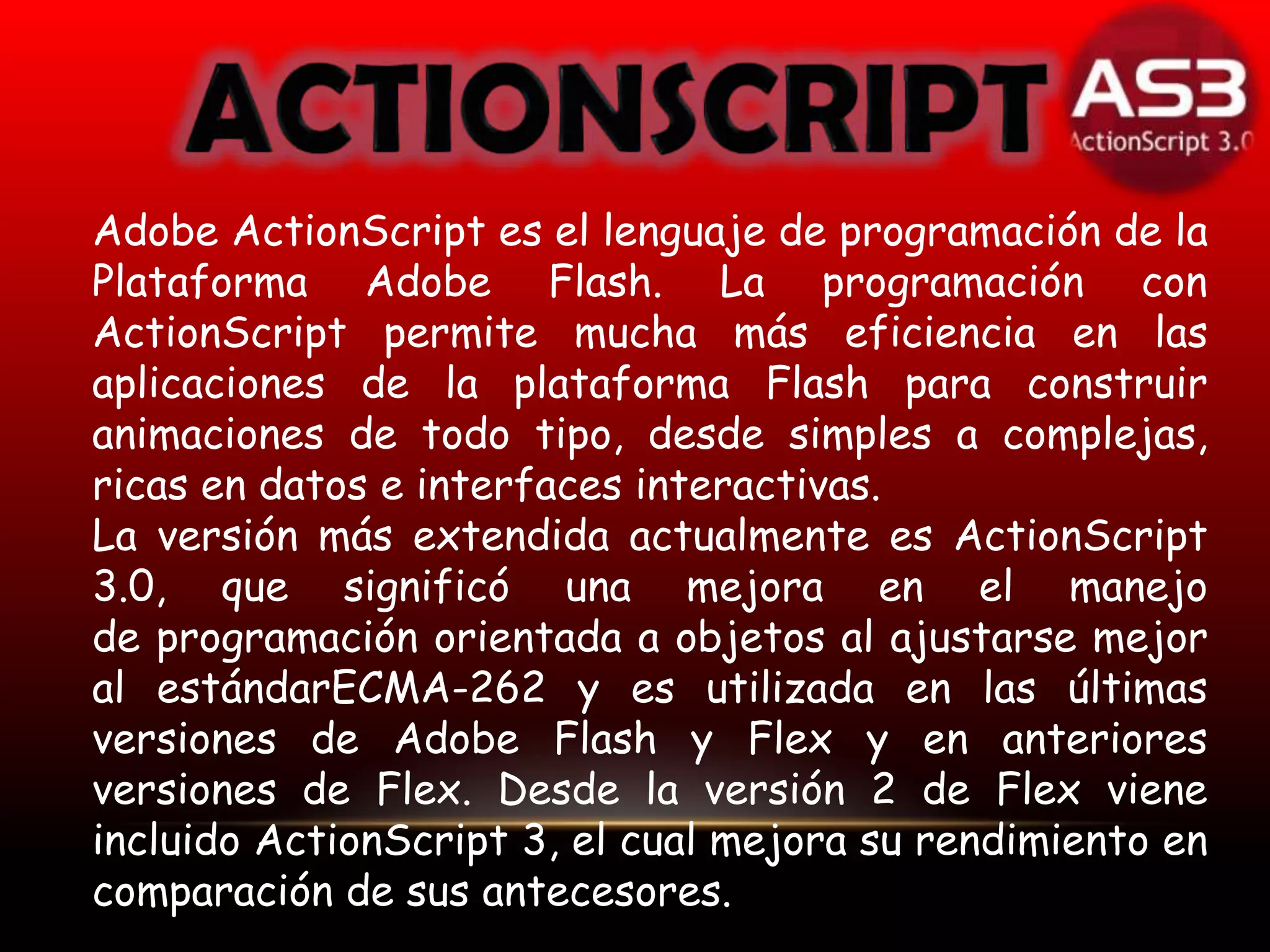 Adobe ActionScript es el lenguaje de programación de la
Plataforma Adobe Flash. La programación con
ActionScript permite mucha más eficiencia en las
aplicaciones de la plataforma Flash para construir
animaciones de todo tipo, desde simples a complejas,
ricas en datos e interfaces interactivas.
La versión más extendida actualmente es ActionScript
3.0, que significó una mejora en el manejo
de programación orientada a objetos al ajustarse mejor
al estándarECMA-262 y es utilizada en las últimas
versiones de Adobe Flash y Flex y en anteriores
versiones de Flex. Desde la versión 2 de Flex viene
incluido ActionScript 3, el cual mejora su rendimiento en
comparación de sus antecesores.
 