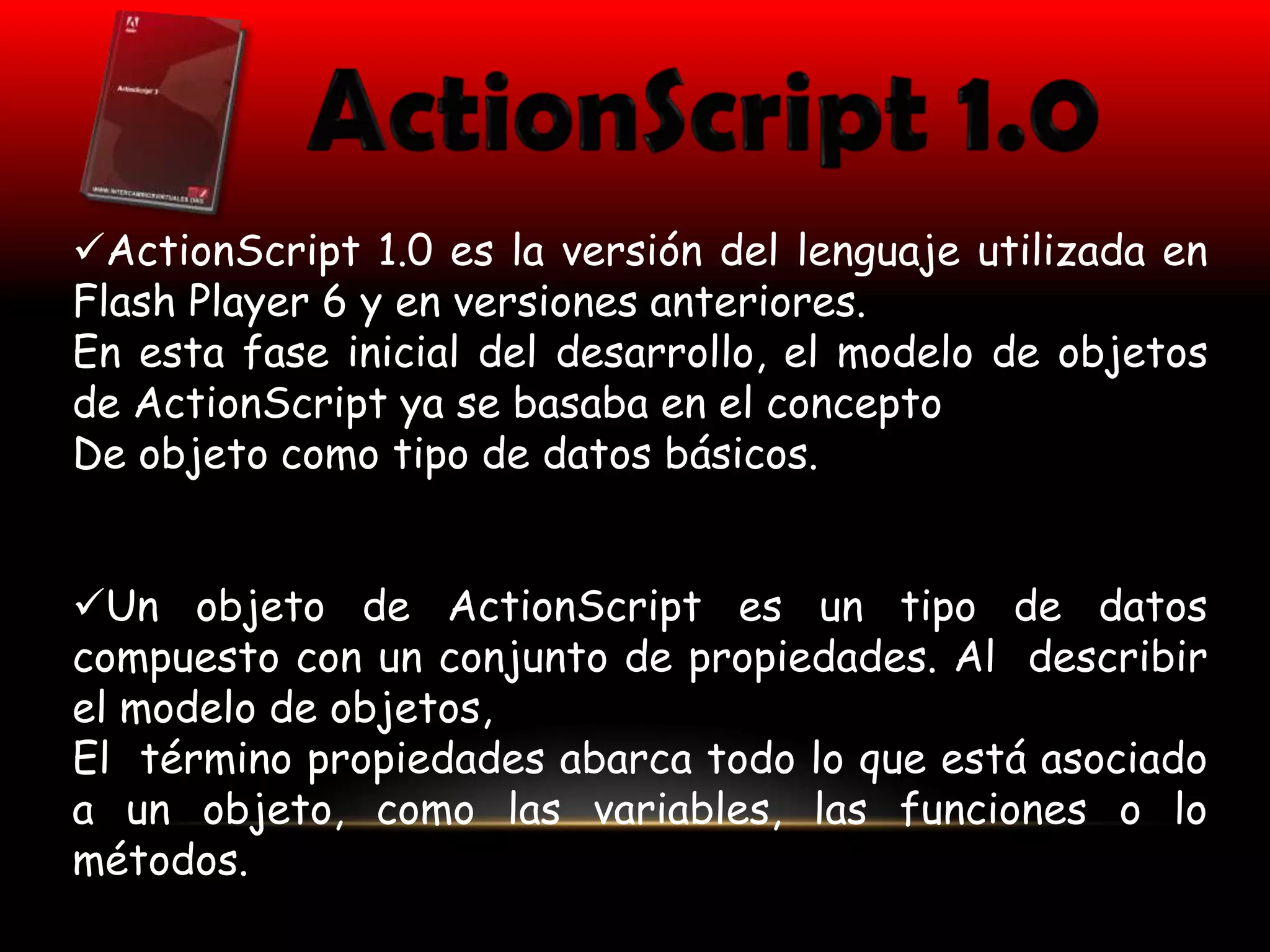 ActionScript 1.0 es la versión del lenguaje utilizada en
Flash Player 6 y en versiones anteriores.
En esta fase inicial del desarrollo, el modelo de objetos
de ActionScript ya se basaba en el concepto
De objeto como tipo de datos básicos.


Un objeto de ActionScript es un tipo de datos
compuesto con un conjunto de propiedades. Al describir
el modelo de objetos,
El término propiedades abarca todo lo que está asociado
a un objeto, como las variables, las funciones o lo
métodos.
 