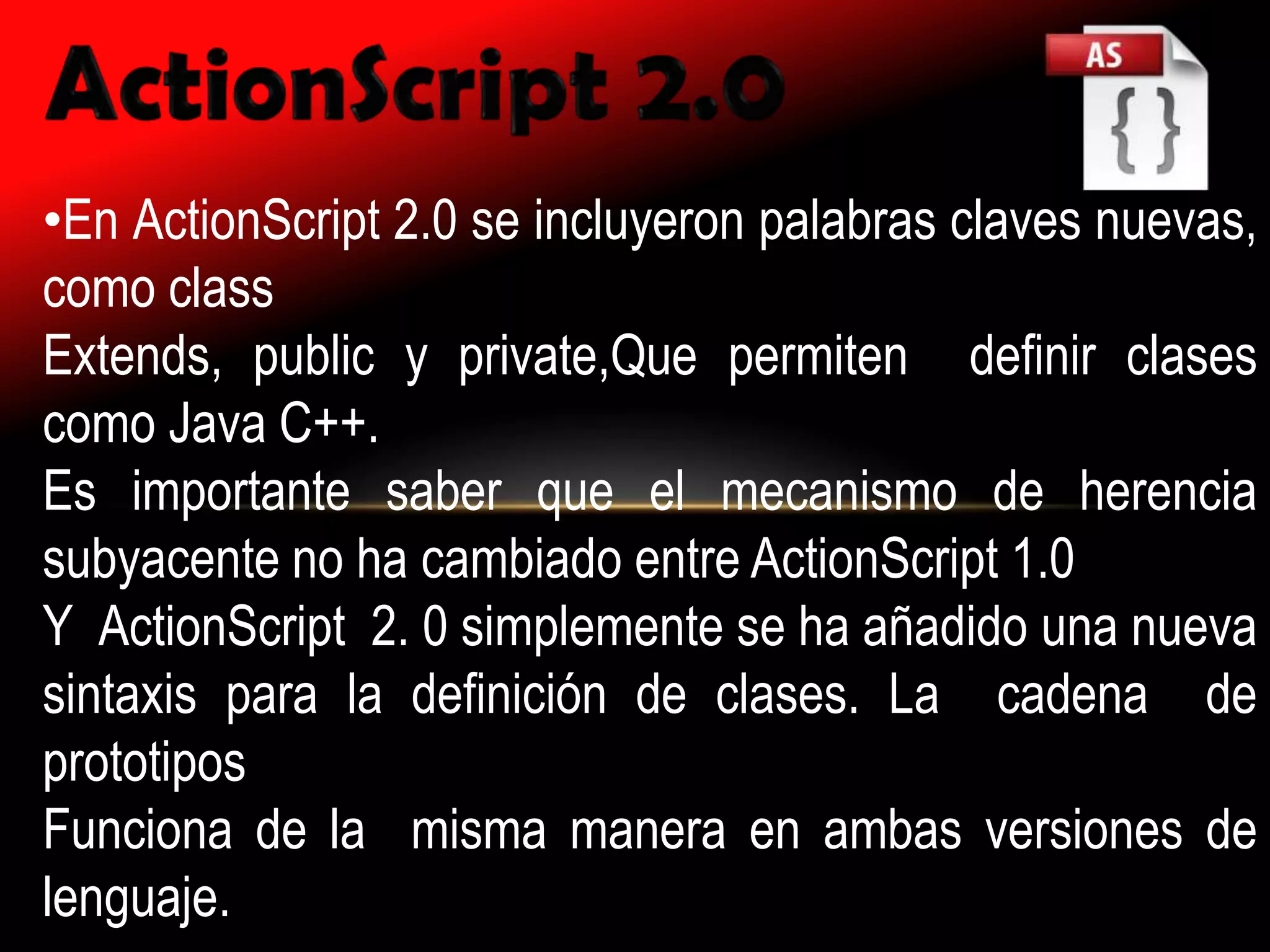 •En ActionScript 2.0 se incluyeron palabras claves nuevas,
como class
Extends, public y private,Que permiten definir clases
como Java C++.
Es importante saber que el mecanismo de herencia
subyacente no ha cambiado entre ActionScript 1.0
Y ActionScript 2. 0 simplemente se ha añadido una nueva
sintaxis para la definición de clases. La cadena de
prototipos
Funciona de la misma manera en ambas versiones de
lenguaje.
 