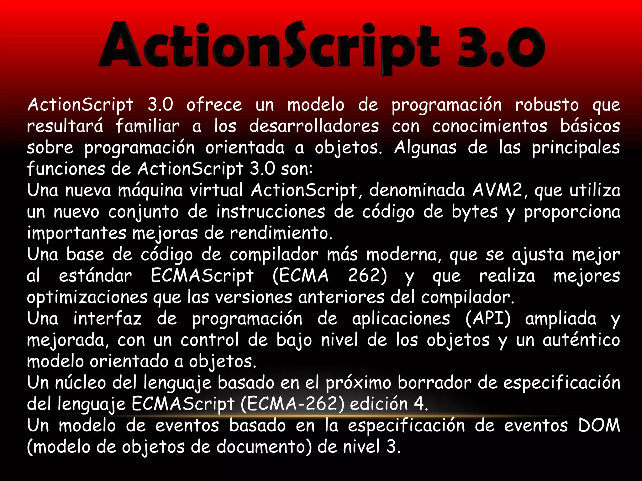ActionScript 3.0 ofrece un modelo de programación robusto que
resultará familiar a los desarrolladores con conocimientos básicos
sobre programación orientada a objetos. Algunas de las principales
funciones de ActionScript 3.0 son:
Una nueva máquina virtual ActionScript, denominada AVM2, que utiliza
un nuevo conjunto de instrucciones de código de bytes y proporciona
importantes mejoras de rendimiento.
Una base de código de compilador más moderna, que se ajusta mejor
al estándar ECMAScript (ECMA 262) y que realiza mejores
optimizaciones que las versiones anteriores del compilador.
Una interfaz de programación de aplicaciones (API) ampliada y
mejorada, con un control de bajo nivel de los objetos y un auténtico
modelo orientado a objetos.
Un núcleo del lenguaje basado en el próximo borrador de especificación
del lenguaje ECMAScript (ECMA-262) edición 4.
Un modelo de eventos basado en la especificación de eventos DOM
(modelo de objetos de documento) de nivel 3.
 