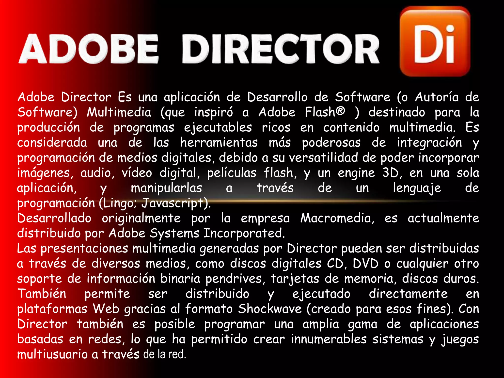 Adobe Director Es una aplicación de Desarrollo de Software (o Autoría de
Software) Multimedia (que inspiró a Adobe Flash® ) destinado para la
producción de programas ejecutables ricos en contenido multimedia. Es
considerada una de las herramientas más poderosas de integración y
programación de medios digitales, debido a su versatilidad de poder incorporar
imágenes, audio, vídeo digital, películas flash, y un engine 3D, en una sola
aplicación,    y    manipularlas    a    través    de     un    lenguaje    de
programación (Lingo; Javascript).
Desarrollado originalmente por la empresa Macromedia, es actualmente
distribuido por Adobe Systems Incorporated.
Las presentaciones multimedia generadas por Director pueden ser distribuidas
a través de diversos medios, como discos digitales CD, DVD o cualquier otro
soporte de información binaria pendrives, tarjetas de memoria, discos duros.
También permite ser distribuido y ejecutado directamente en
plataformas Web gracias al formato Shockwave (creado para esos fines). Con
Director también es posible programar una amplia gama de aplicaciones
basadas en redes, lo que ha permitido crear innumerables sistemas y juegos
multiusuario a través de la red.
 
