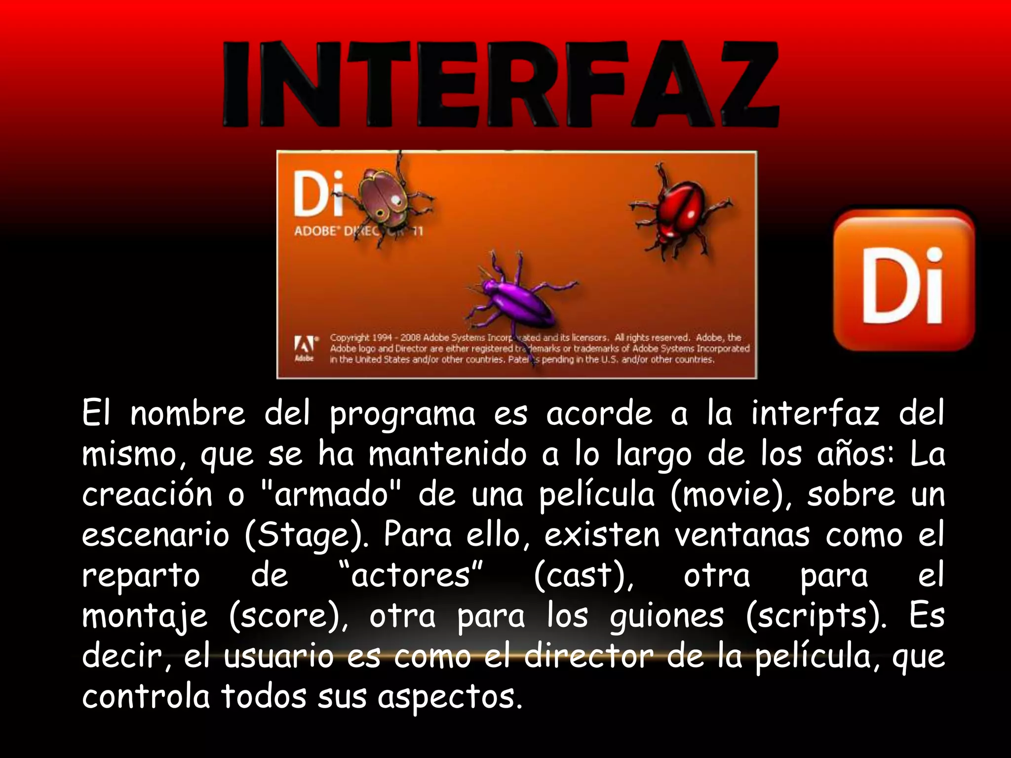 El nombre del programa es acorde a la interfaz del
mismo, que se ha mantenido a lo largo de los años: La
creación o "armado" de una película (movie), sobre un
escenario (Stage). Para ello, existen ventanas como el
reparto de “actores” (cast), otra para el
montaje (score), otra para los guiones (scripts). Es
decir, el usuario es como el director de la película, que
controla todos sus aspectos.
 