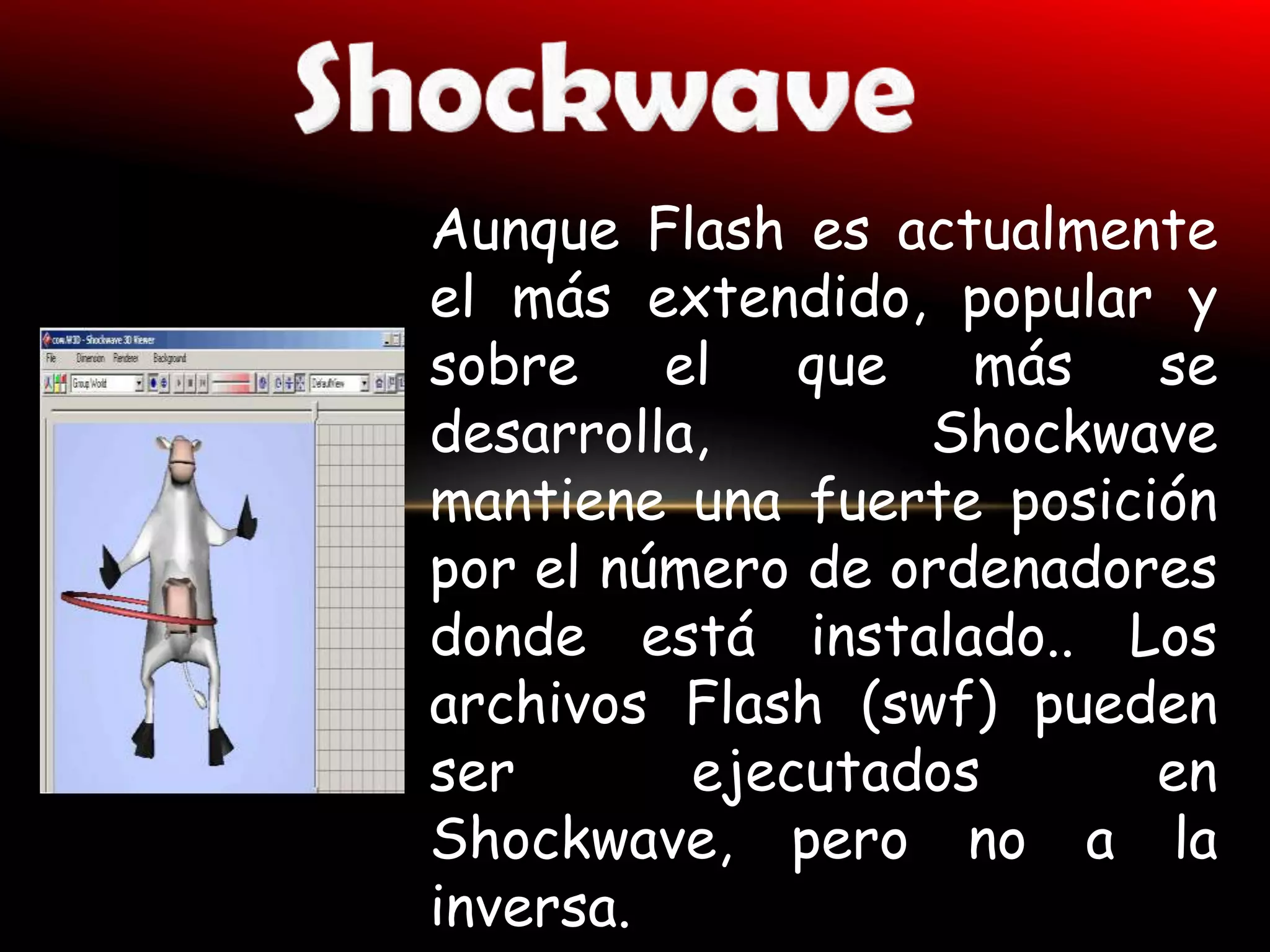 Aunque Flash es actualmente
el más extendido, popular y
sobre    el   que   más   se
desarrolla,       Shockwave
mantiene una fuerte posición
por el número de ordenadores
donde está instalado.. Los
archivos Flash (swf) pueden
ser       ejecutados      en
Shockwave, pero no a la
inversa.
 
