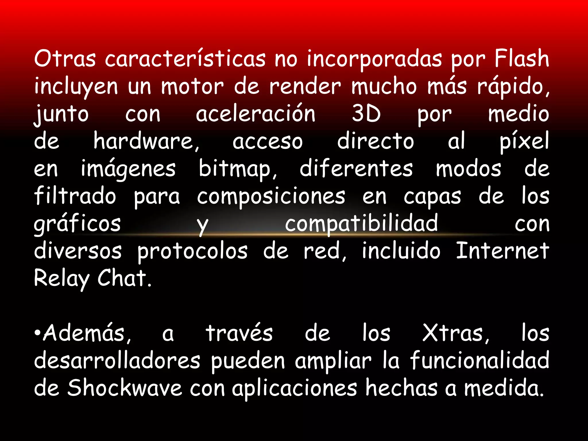 Otras características no incorporadas por Flash
incluyen un motor de render mucho más rápido,
junto    con   aceleración   3D    por   medio
de hardware, acceso directo al píxel
en imágenes bitmap, diferentes modos de
filtrado para composiciones en capas de los
gráficos       y       compatibilidad       con
diversos protocolos de red, incluido Internet
Relay Chat.

•Además, a través de los Xtras, los
desarrolladores pueden ampliar la funcionalidad
de Shockwave con aplicaciones hechas a medida.
 