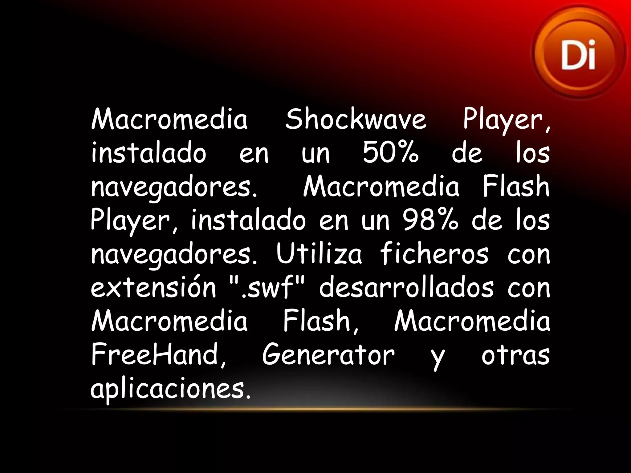 Macromedia Shockwave Player,
instalado en un 50% de los
navegadores.     Macromedia Flash
Player, instalado en un 98% de los
navegadores. Utiliza ficheros con
extensión ".swf" desarrollados con
Macromedia Flash, Macromedia
FreeHand, Generator y otras
aplicaciones.
 