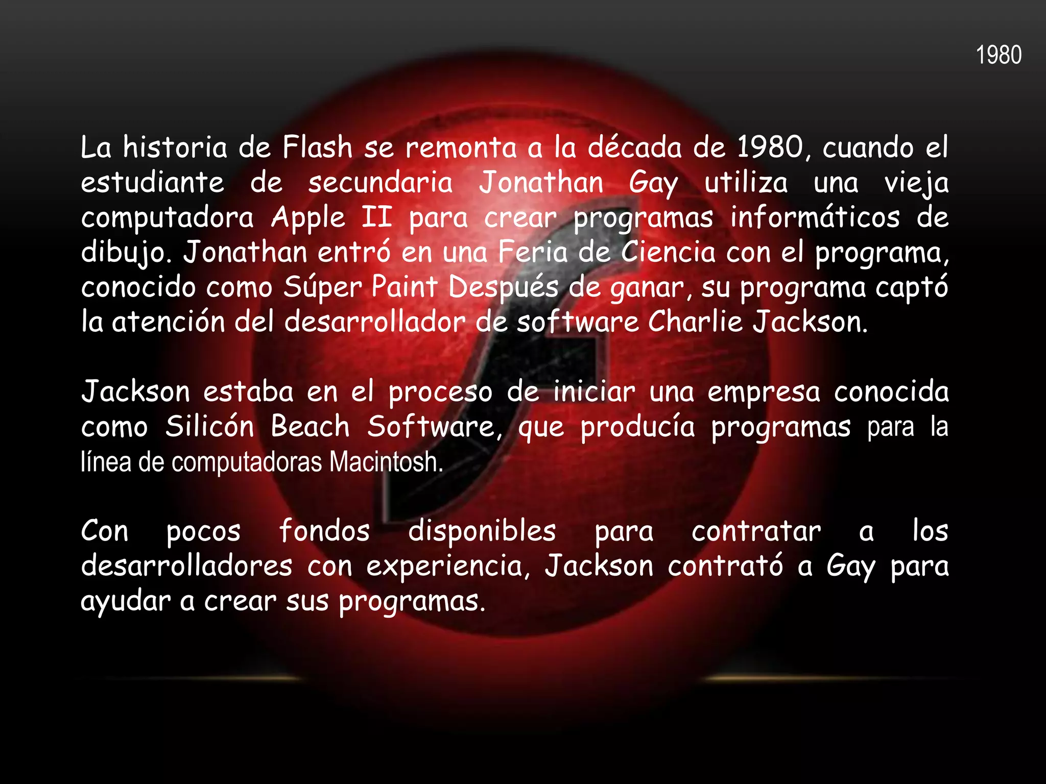 1980


La historia de Flash se remonta a la década de 1980, cuando el
estudiante de secundaria Jonathan Gay utiliza una vieja
computadora Apple II para crear programas informáticos de
dibujo. Jonathan entró en una Feria de Ciencia con el programa,
conocido como Súper Paint Después de ganar, su programa captó
la atención del desarrollador de software Charlie Jackson.

Jackson estaba en el proceso de iniciar una empresa conocida
como Silicón Beach Software, que producía programas para la
línea de computadoras Macintosh.

Con pocos fondos disponibles para contratar a los
desarrolladores con experiencia, Jackson contrató a Gay para
ayudar a crear sus programas.
 