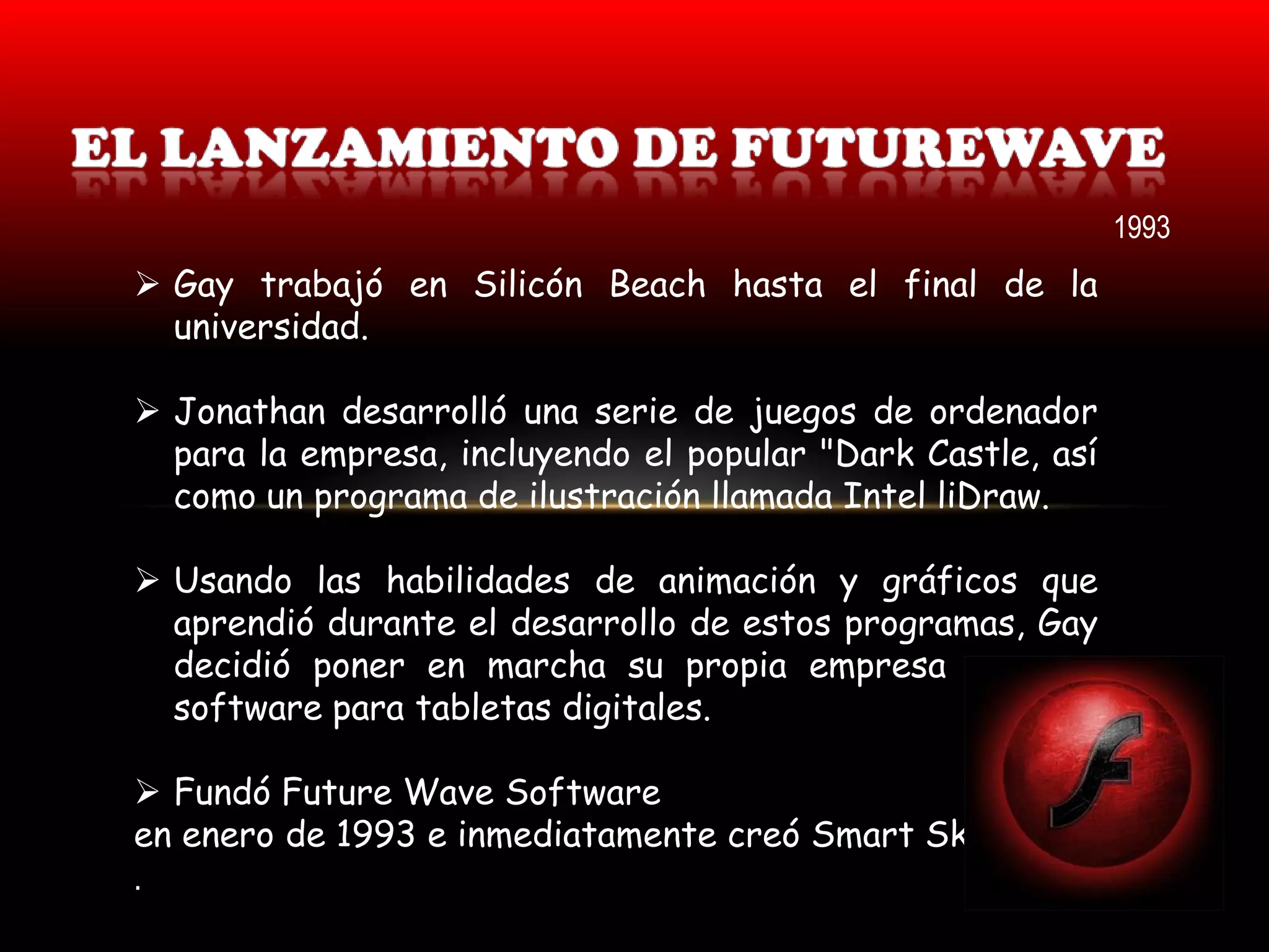 1993
 Gay trabajó en Silicón Beach hasta el final de la
  universidad.

 Jonathan desarrolló una serie de juegos de ordenador
  para la empresa, incluyendo el popular "Dark Castle, así
  como un programa de ilustración llamada Intel liDraw.

 Usando las habilidades de animación y gráficos que
  aprendió durante el desarrollo de estos programas, Gay
  decidió poner en marcha su propia empresa y crear
  software para tabletas digitales.

 Fundó Future Wave Software
en enero de 1993 e inmediatamente creó Smart Sketch.
.
 