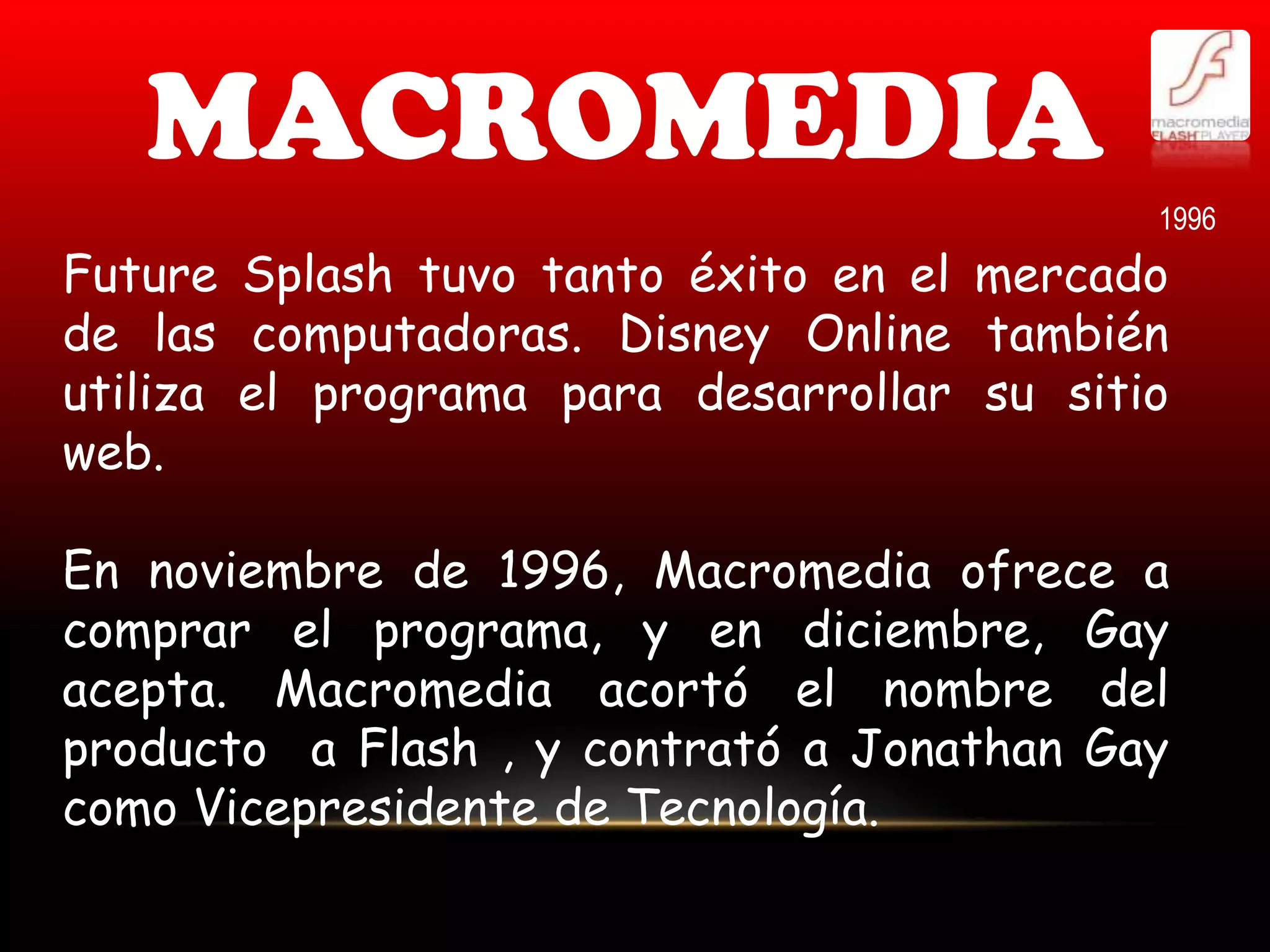 MACROMEDIA
                                            1996
Future Splash tuvo tanto éxito en el mercado
de las computadoras. Disney Online también
utiliza el programa para desarrollar su sitio
web.

En noviembre de 1996, Macromedia ofrece a
comprar el programa, y en diciembre, Gay
acepta. Macromedia acortó el nombre del
producto a Flash , y contrató a Jonathan Gay
como Vicepresidente de Tecnología.
 