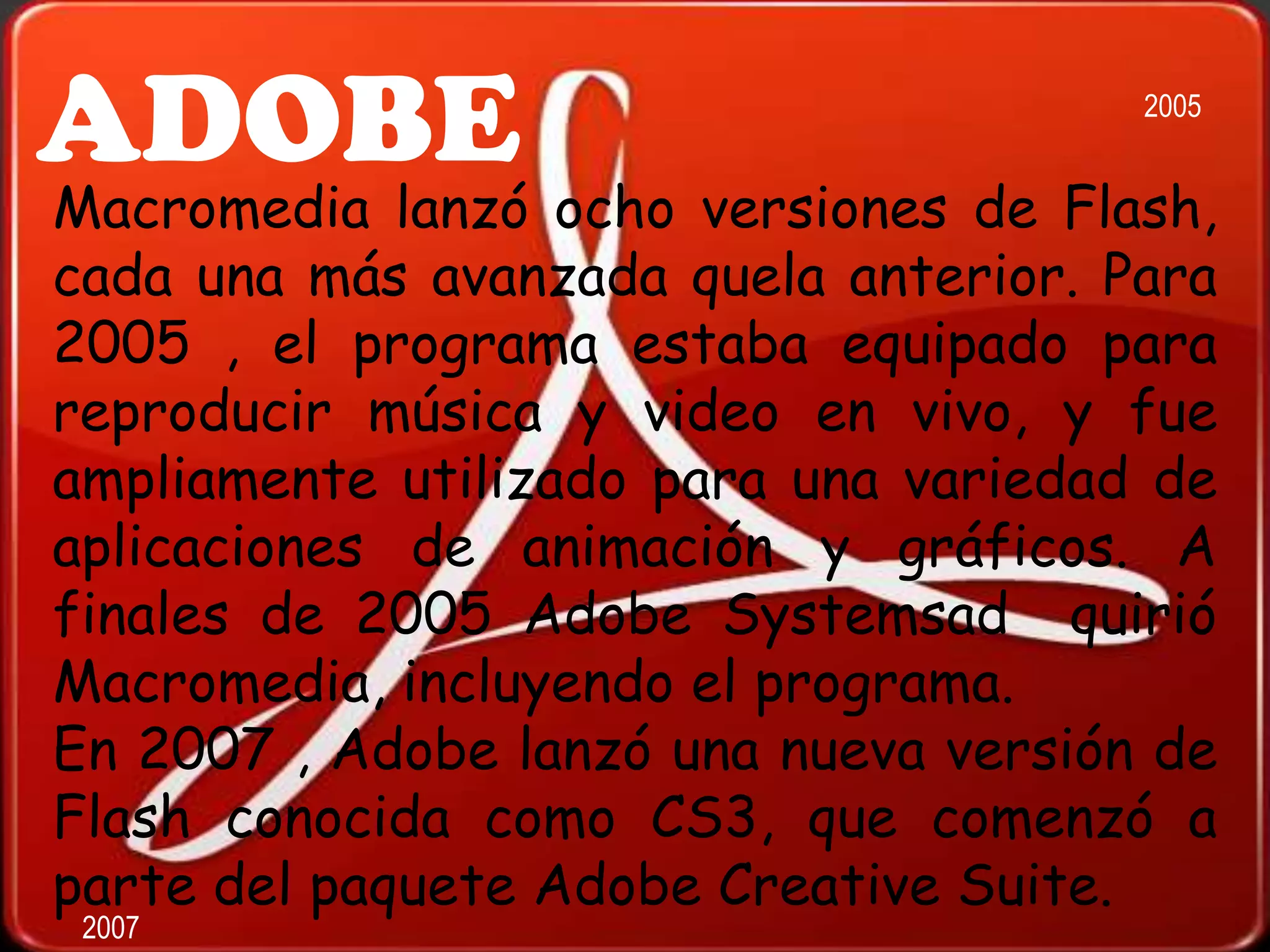 ADOBE                                  2005


Macromedia lanzó ocho versiones de Flash,
cada una más avanzada quela anterior. Para
2005 , el programa estaba equipado para
reproducir música y video en vivo, y fue
ampliamente utilizado para una variedad de
aplicaciones de animación y gráficos. A
finales de 2005 Adobe Systemsad quirió
Macromedia, incluyendo el programa.
En 2007 , Adobe lanzó una nueva versión de
Flash conocida como CS3, que comenzó a
parte del paquete Adobe Creative Suite.
 2007
 