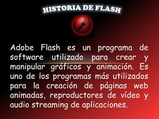 Adobe Flash es un programa de
software utilizado para crear y
manipular gráficos y animación. Es
uno de los programas más utilizados
para la creación de páginas web
animadas, reproductores de vídeo y
audio streaming de aplicaciones.
 