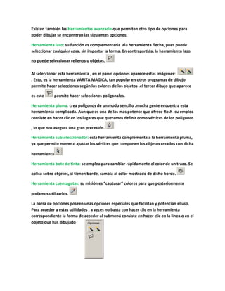 Existen también las Herramientas avanzadasque permiten otro tipo de opciones para
poder dibujar se encuentran las siguientes opciones:

Herramienta lazo: su función es complementaria ala herramienta flecha, pues puede
seleccionar cualquier cosa, sin importar la forma. En contrapartida, la herramienta lazo

no puede seleccionar rellenos u objetos.

Al seleccionar esta herramienta , en el panel opciones aparece estas imágenes:
. Esto, es la herramienta VARITA MAGICA, tan popular en otros programas de dibujo
permite hacer selecciones según los colores de los objetos .el tercer dibujo que aparece

es este       permite hacer selecciones poligonales.

Herramienta pluma: crea polígonos de un modo sencillo .mucha gente encuentra esta
herramienta complicada. Aun que es una de las mas potente que ofrece flash .su empleo
consiste en hacer clic en los lugares que queramos definir como vértices de los polígonos

, lo que nos asegura una gran precesión.

Herramienta subseleccionador: esta herramienta complementa a la herramienta pluma,
ya que permite mover o ajustar los vértices que componen los objetos creados con dicha

herramienta

Herramienta bote de tinta: se emplea para cambiar rápidamente el color de un trazo. Se

aplica sobre objetos, si tienen borde, cambia al color mostrado de dicho borde.

Herramienta cuentagotas: su misión es “capturar“ colores para que posteriormente

podamos utilizarlos.

La barra de opciones poseen unas opciones especiales que facilitan y potencian el uso.
Para acceder a estas utilidades , a veces no basta con hacer clic en la herramienta
correspondiente la forma de acceder al submenú consiste en hacer clic en la linea o en el
objeto que has dibujado
 
