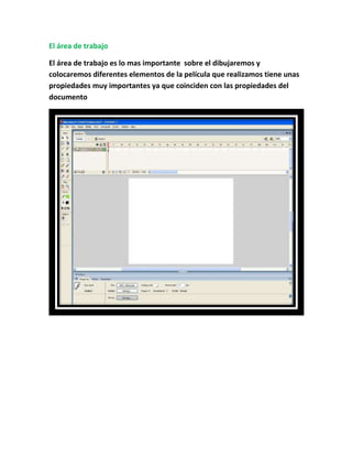 El área de trabajo

El área de trabajo es lo mas importante sobre el dibujaremos y
colocaremos diferentes elementos de la película que realizamos tiene unas
propiedades muy importantes ya que coinciden con las propiedades del
documento
 