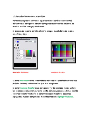 1.3. Describir las ventanas acoplables

Ventanas acoplables son todas aquellas las que contienen diferentes
herramientas para poder editar o configuras las diferentes opciones de
nuestra área de trabajo y animación.

El pestaña de color te permite elegir ya sea por mezcladores de color o
muestra de color .




Mezclador de colores                         muestras de color



El panel mezclador como su nombre lo indica se usa para fabricar nuestros
propios colores y seleccionar los que mas nos gusten.

El panel muestra de color sirve para poder ver de un modo rápido y claro
los colores que disponemos, tanto solido, como degradado, además cuando
creemos un color mediante el panel mezclador de colores podemos
agregarlo a nuestro conjunto de muestras mediante agregar muestras.
 
