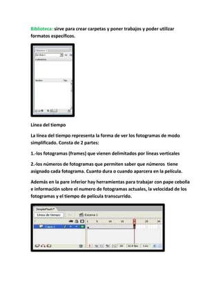 Biblioteca: sirve para crear carpetas y poner trabajos y poder utilizar
formatos específicos.




Línea del tiempo

La línea del tiempo representa la forma de ver los fotogramas de modo
simplificado. Consta de 2 partes:

1.-los fotogramas (frames) que vienen delimitados por líneas verticales

2.-los números de fotogramas que permiten saber que números tiene
asignado cada fotograma. Cuanto dura o cuando aparcera en la película.

Además en la pare inferior hay herramientas para trabajar con pape cebolla
e información sobre el numero de fotogramas actuales, la velocidad de los
fotogramas y el tiempo de película transcurrido.
 