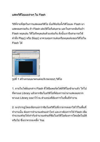 แสดงวิดโอแบบง่ายๆ ใน Flash
       ี


วิธีที่ง่ายที่สุดในการแสดงผลวิดีโอ นั่นก็คือจับทั้งวิดีโอและ Flash มา
แสดงผลรวมกัน ถ้า Flash เล่นวิดีโอก็เล่นตาม และในทางกลับกันถ้า
Flash หยุดเล่น วิดีโอก็หยุดเล่นด้วยเช่นกัน ดังนั้นเราจึงสามารถใช้
คาสั่ง Play() หรือ Stop() มาควบคุมการเล่นหรือหยุดเล่นของวิดีโอใน
Flash ได้




รูปที่ 1 สร้างกรอบมาตกแต่งบริเวณรอบๆ วิดีโอ


1. ภายในไฟล์เอกสาร Flash ที่ได้อิมพอร์ตไฟล์วิดีโอเข้ามาแล้ว ให้ไป
ที่พาเนล Library แล้วลากซิมโบลวิดีโอที่ต้องการนามาแสดงผลจาก
พาเนล Library ลงมาไว้ ณ ตาแหน่งที่ต้องการในพื้นที่ทางาน


2. จะปรากฏไดอะล็อกบอกว่าซิมโบลวิดีโอที่เราลากลงมาใส่ไว้ในพื้นที่
ทางานนั้น ต้องการจานวนเฟรมเท่าไหร่ และเราต้องการให้ Flash เพิ่ม
จานวนเฟรมให้เท่ากับจานวนเฟรมที่ซิมโบลวิดีโอต้องการโดยอัตโนมัติ
หรือไม่ ซึ่งเราควรจะคลิ้ก Yes
 