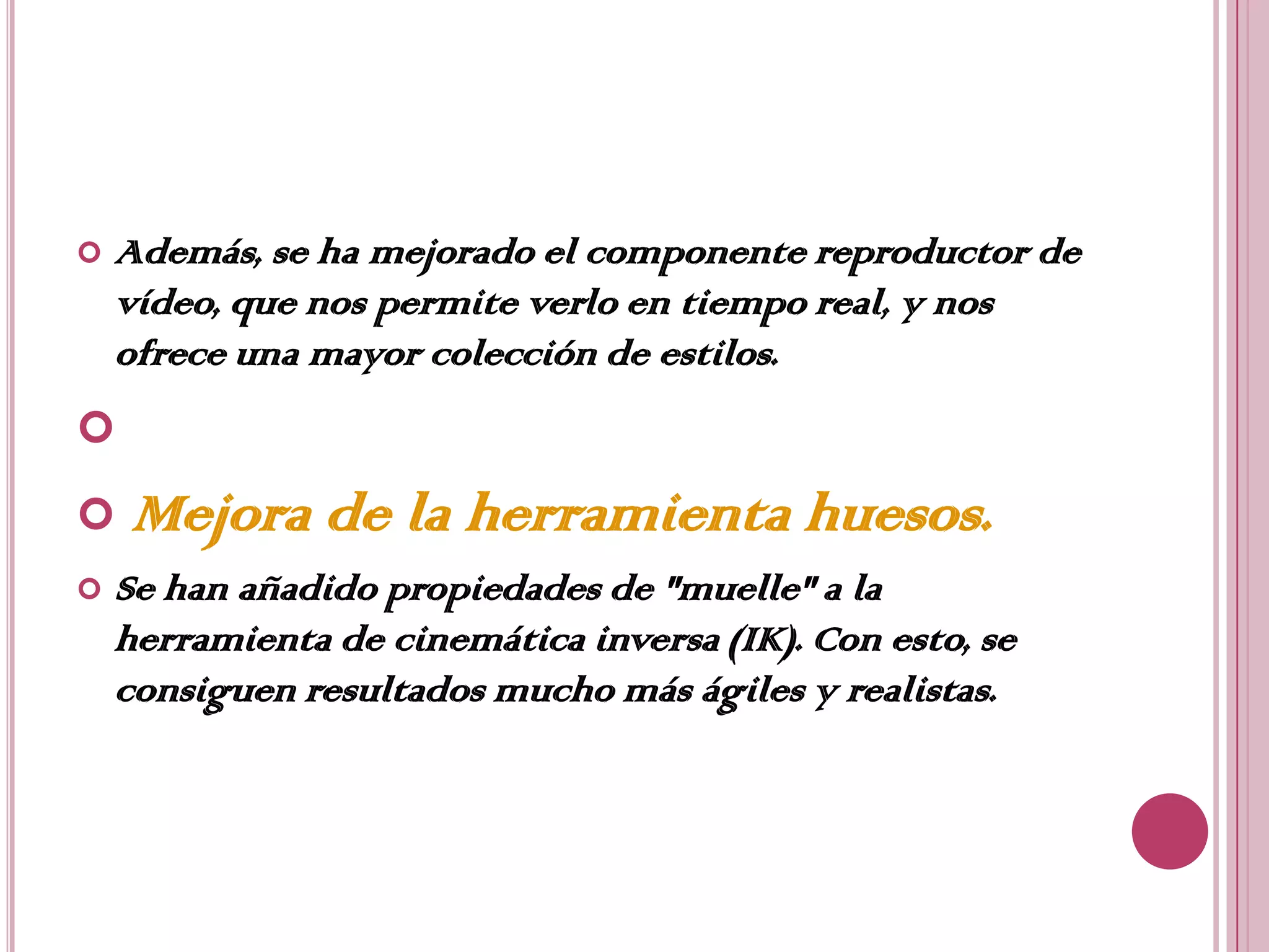    Además, se ha mejorado el componente reproductor de
    vídeo, que nos permite verlo en tiempo real, y nos
    ofrece una mayor colección de estilos.

   Mejora de la herramienta huesos.
   Se han añadido propiedades de "muelle" a la
    herramienta de cinemática inversa (IK). Con esto, se
    consiguen resultados mucho más ágiles y realistas.
 