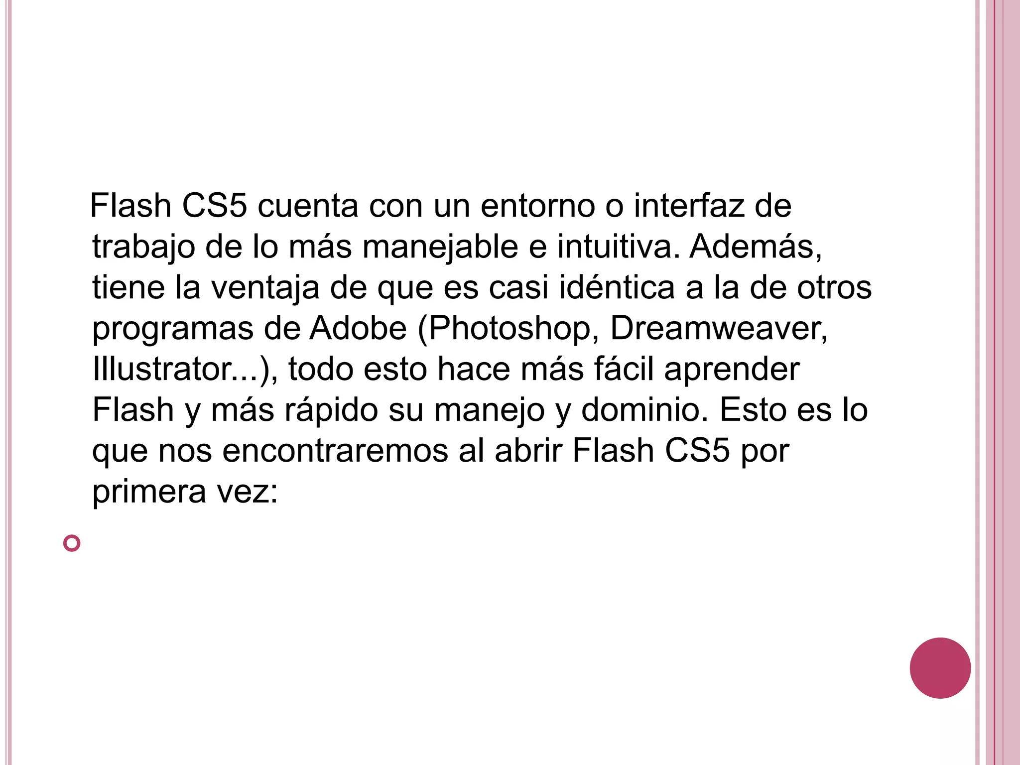 Flash CS5 cuenta con un entorno o interfaz de
    trabajo de lo más manejable e intuitiva. Además,
    tiene la ventaja de que es casi idéntica a la de otros
    programas de Adobe (Photoshop, Dreamweaver,
    Illustrator...), todo esto hace más fácil aprender
    Flash y más rápido su manejo y dominio. Esto es lo
    que nos encontraremos al abrir Flash CS5 por
    primera vez:

 