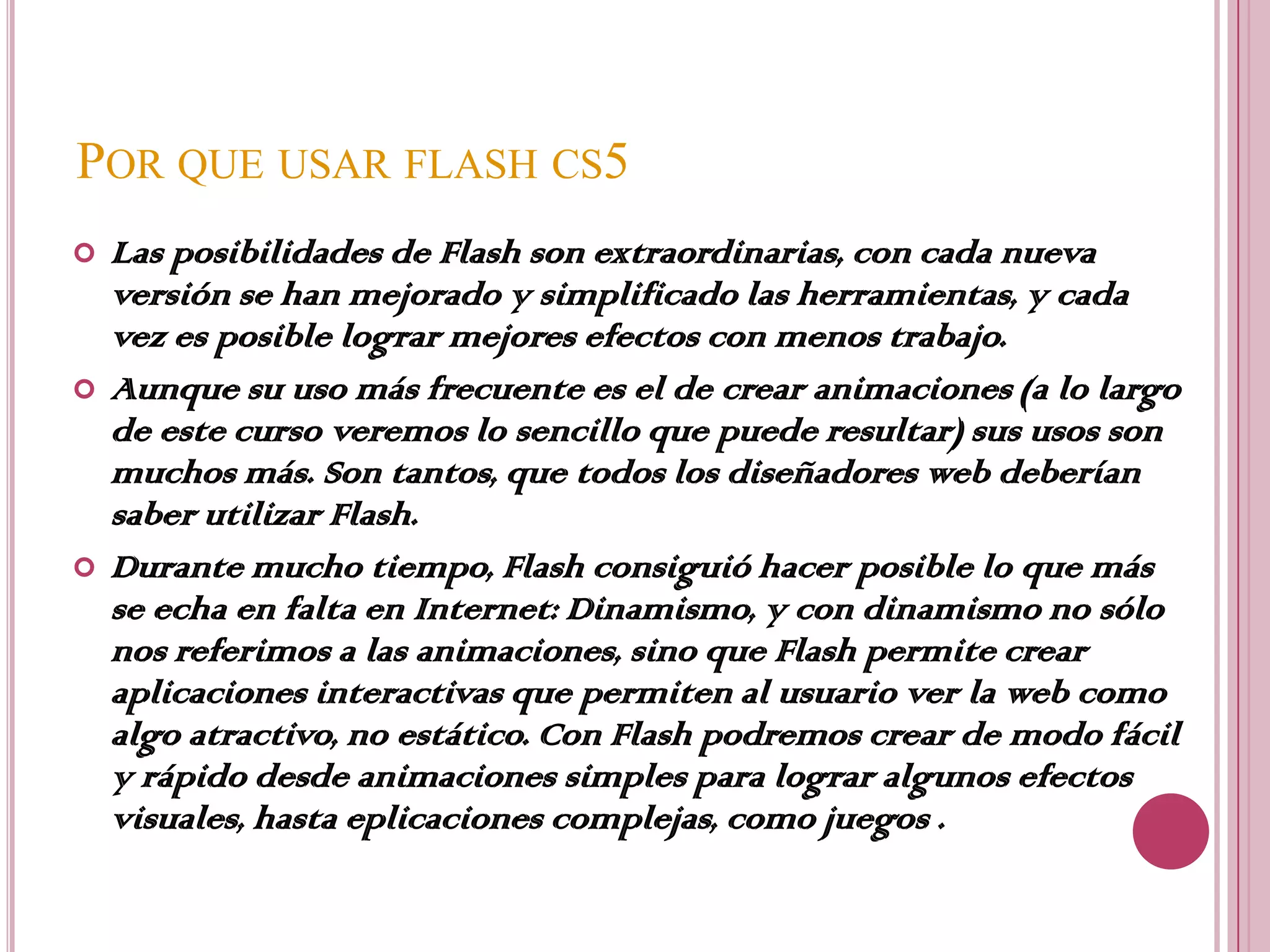 POR QUE USAR FLASH CS5
   Las posibilidades de Flash son extraordinarias, con cada nueva
    versión se han mejorado y simplificado las herramientas, y cada
    vez es posible lograr mejores efectos con menos trabajo.
   Aunque su uso más frecuente es el de crear animaciones (a lo largo
    de este curso veremos lo sencillo que puede resultar) sus usos son
    muchos más. Son tantos, que todos los diseñadores web deberían
    saber utilizar Flash.
   Durante mucho tiempo, Flash consiguió hacer posible lo que más
    se echa en falta en Internet: Dinamismo, y con dinamismo no sólo
    nos referimos a las animaciones, sino que Flash permite crear
    aplicaciones interactivas que permiten al usuario ver la web como
    algo atractivo, no estático. Con Flash podremos crear de modo fácil
    y rápido desde animaciones simples para lograr algunos efectos
    visuales, hasta eplicaciones complejas, como juegos .
 