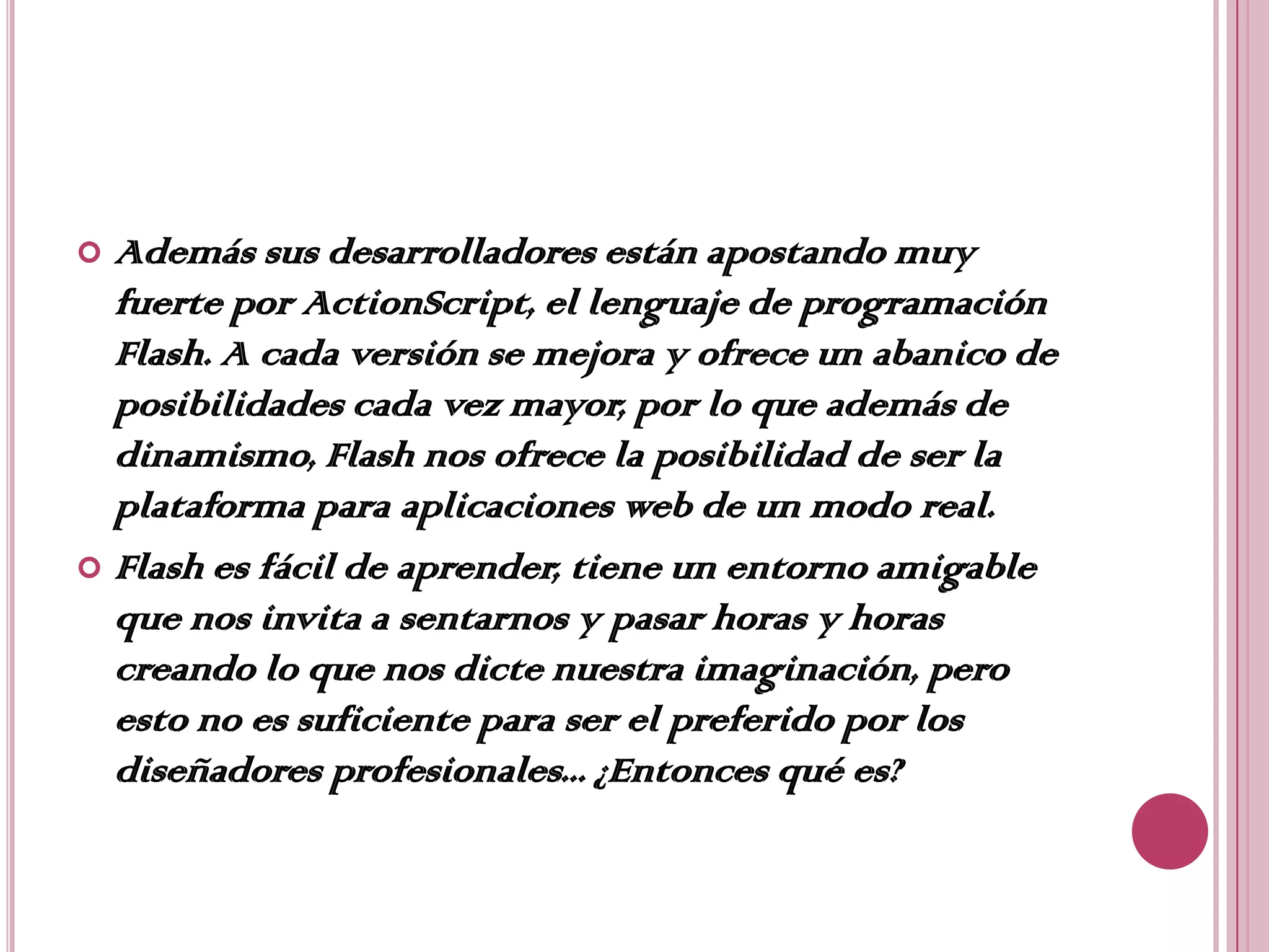  Además sus desarrolladores están apostando muy
  fuerte por ActionScript, el lenguaje de programación
  Flash. A cada versión se mejora y ofrece un abanico de
  posibilidades cada vez mayor, por lo que además de
  dinamismo, Flash nos ofrece la posibilidad de ser la
  plataforma para aplicaciones web de un modo real.
 Flash es fácil de aprender, tiene un entorno amigable
  que nos invita a sentarnos y pasar horas y horas
  creando lo que nos dicte nuestra imaginación, pero
  esto no es suficiente para ser el preferido por los
  diseñadores profesionales... ¿Entonces qué es?
 