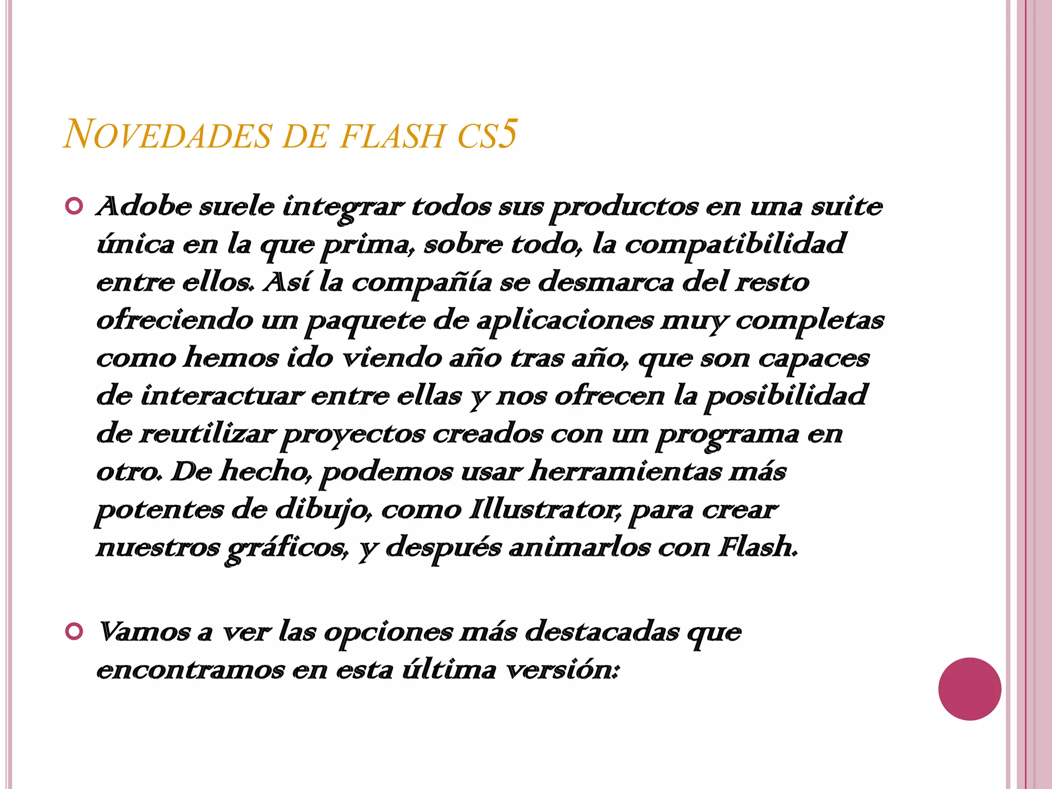 NOVEDADES DE FLASH CS5
   Adobe suele integrar todos sus productos en una suite
    única en la que prima, sobre todo, la compatibilidad
    entre ellos. Así la compañía se desmarca del resto
    ofreciendo un paquete de aplicaciones muy completas
    como hemos ido viendo año tras año, que son capaces
    de interactuar entre ellas y nos ofrecen la posibilidad
    de reutilizar proyectos creados con un programa en
    otro. De hecho, podemos usar herramientas más
    potentes de dibujo, como Illustrator, para crear
    nuestros gráficos, y después animarlos con Flash.

   Vamos a ver las opciones más destacadas que
    encontramos en esta última versión:
 