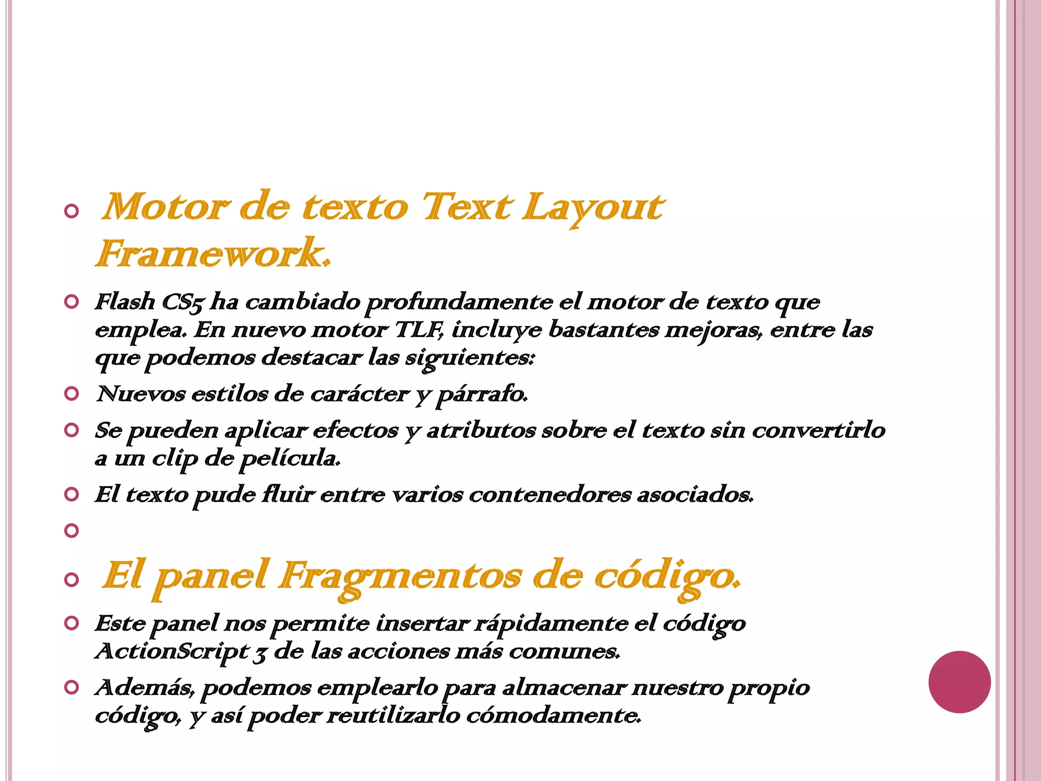    Motor de texto Text Layout
    Framework.
   Flash CS5 ha cambiado profundamente el motor de texto que
    emplea. En nuevo motor TLF, incluye bastantes mejoras, entre las
    que podemos destacar las siguientes:
   Nuevos estilos de carácter y párrafo.
   Se pueden aplicar efectos y atributos sobre el texto sin convertirlo
    a un clip de película.
   El texto pude fluir entre varios contenedores asociados.


   El panel Fragmentos de código.
   Este panel nos permite insertar rápidamente el código
    ActionScript 3 de las acciones más comunes.
   Además, podemos emplearlo para almacenar nuestro propio
    código, y así poder reutilizarlo cómodamente.
 
