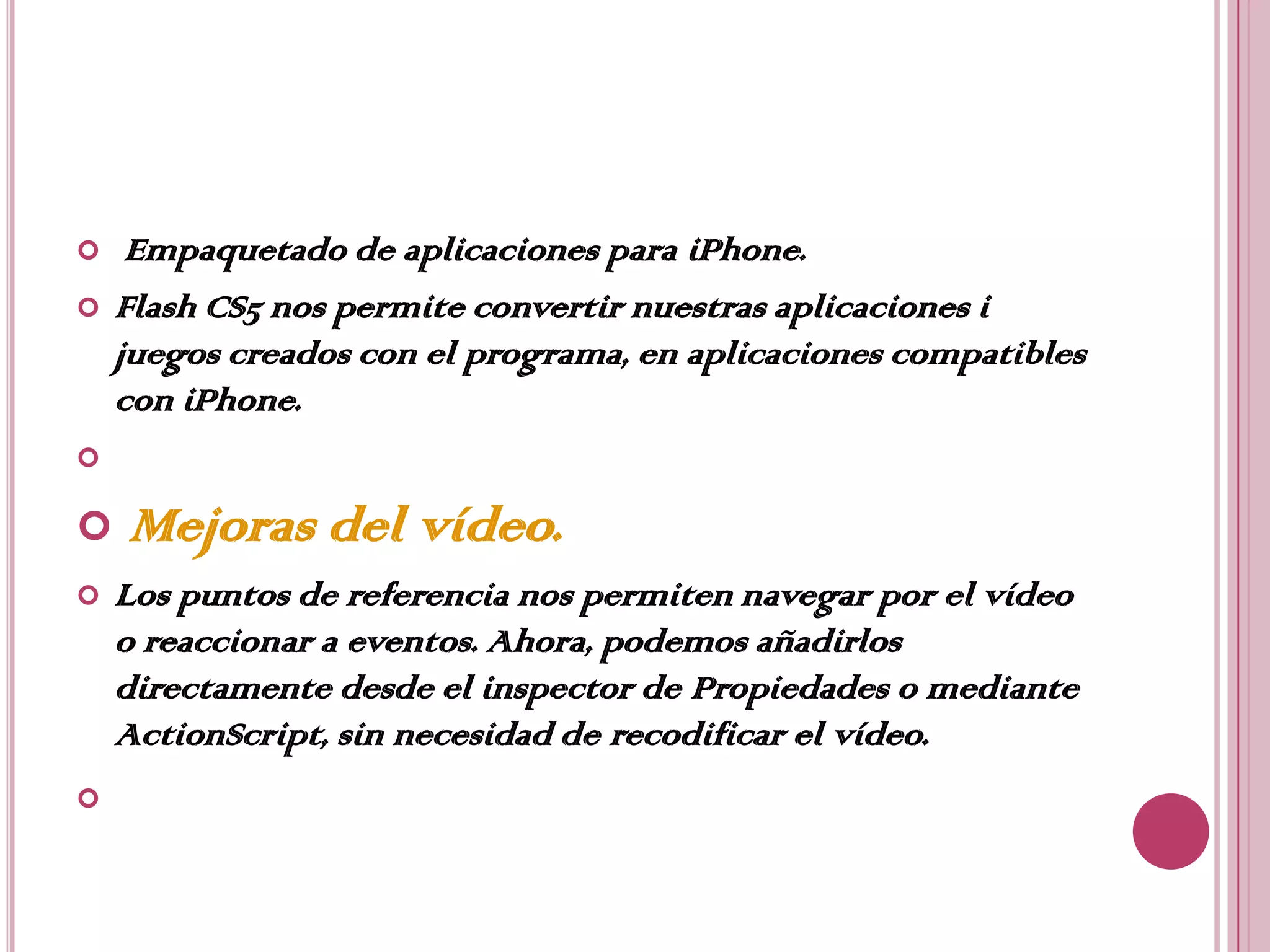     Empaquetado de aplicaciones para iPhone.
   Flash CS5 nos permite convertir nuestras aplicaciones i
    juegos creados con el programa, en aplicaciones compatibles
    con iPhone.


   Mejoras del vídeo.
   Los puntos de referencia nos permiten navegar por el vídeo
    o reaccionar a eventos. Ahora, podemos añadirlos
    directamente desde el inspector de Propiedades o mediante
    ActionScript, sin necesidad de recodificar el vídeo.

 