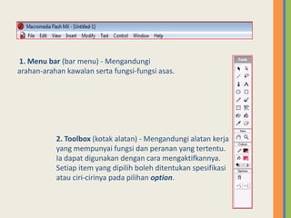 1. Menu bar (bar menu) - Mengandungi
arahan-arahan kawalan serta fungsi-fungsi asas.
2. Toolbox (kotak alatan) - Mengandungi alatan kerja
yang mempunyai fungsi dan peranan yang tertentu.
Ia dapat digunakan dengan cara mengaktifkannya.
Setiap item yang dipilih boleh ditentukan spesifikasi
atau ciri-cirinya pada pilihan option.
 