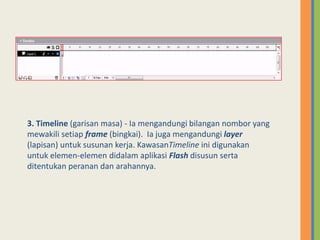 3. Timeline (garisan masa) - Ia mengandungi bilangan nombor yang
mewakili setiap frame (bingkai). Ia juga mengandungi layer
(lapisan) untuk susunan kerja. KawasanTimeline ini digunakan
untuk elemen-elemen didalam aplikasi Flash disusun serta
ditentukan peranan dan arahannya.
 