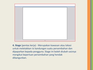 4. Stage (pentas kerja) - Merupakan kawasan atau lokasi
untuk meletakkan isi kandungan suatu persembahan dan
dipaparkan kepada pengguna. Stage ini boleh diubah saiznya
mengikut keperluan persembahan yang hendak
dibangunkan.
 
