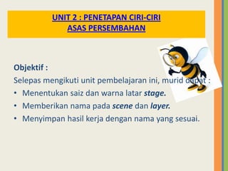 Objektif :
Selepas mengikuti unit pembelajaran ini, murid dapat :
• Menentukan saiz dan warna latar stage.
• Memberikan nama pada scene dan layer.
• Menyimpan hasil kerja dengan nama yang sesuai.
UNIT 2 : PENETAPAN CIRI-CIRI
ASAS PERSEMBAHAN
 