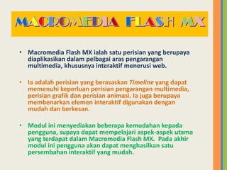• Macromedia Flash MX ialah satu perisian yang berupaya
diaplikasikan dalam pelbagai aras pengarangan
multimedia, khususnya interaktif menerusi web.
• Ia adalah perisian yang berasaskan Timeline yang dapat
memenuhi keperluan perisian pengarangan multimedia,
perisian grafik dan perisian animasi. Ia juga berupaya
membenarkan elemen interaktif digunakan dengan
mudah dan berkesan.
• Modul ini menyediakan beberapa kemudahan kepada
pengguna, supaya dapat mempelajari aspek-aspek utama
yang terdapat dalam Macromedia Flash MX. Pada akhir
modul ini pengguna akan dapat menghasilkan satu
persembahan interaktif yang mudah.
 