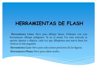 HERRAMIENTAS DE FLASH
Herramienta Línea: Sirve para dibujar líneas. Podemos con esta
herramienta dibujar polígonos. Si en el menú Ver está activada la
opción Ajustar a objetos, cada vez que dibujemos una nueva línea los
vértices se irán pegando.
Herramienta Lazo: Sirve para seleccionar porciones de las figuras.
Herramienta Pluma: Sirve para editar nodos...
 