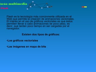 Flash es la tecnología más comúnmente utilizada en el
Web que permite la creación de animaciones vectoriales.
El interés en el uso de gráficos vectoriales es que éstos
permiten llevar a cabo animaciones de poco peso, es
decir, que tardan poco tiempo en ser cargadas por el
navegador.
Existen dos tipos de gráficos:
•Los gráficos vectoriales
•Las imágenes en mapa de bits
iseño multimedia
Flash
 