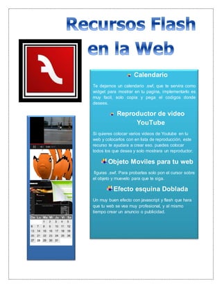Calendario
Te dejamos un calendario .swf, que te servira como
widget para mostrar en tu pagina, implementarlo es
muy facil, solo copia y pega el codigos donde
desees.
Reproductor de video
YouTube
Si quieres colocar varios videos de Youtube en tu
web y colocarlos con en lista de reproducción, este
recurso te ayudara a crear eso. puedes colocar
todos los que desea y solo mostrara un reproductor.
Objeto Moviles para tu web
figuras .swf. Para probarlas solo pon el cursor sobre
el objeto y muevelo para que te siga.
Efecto esquina Doblada
Un muy buen efecto con javascript y flash que hara
que tu web se vea muy profesional, y al mismo
tiempo crear un anuncio o publicidad.