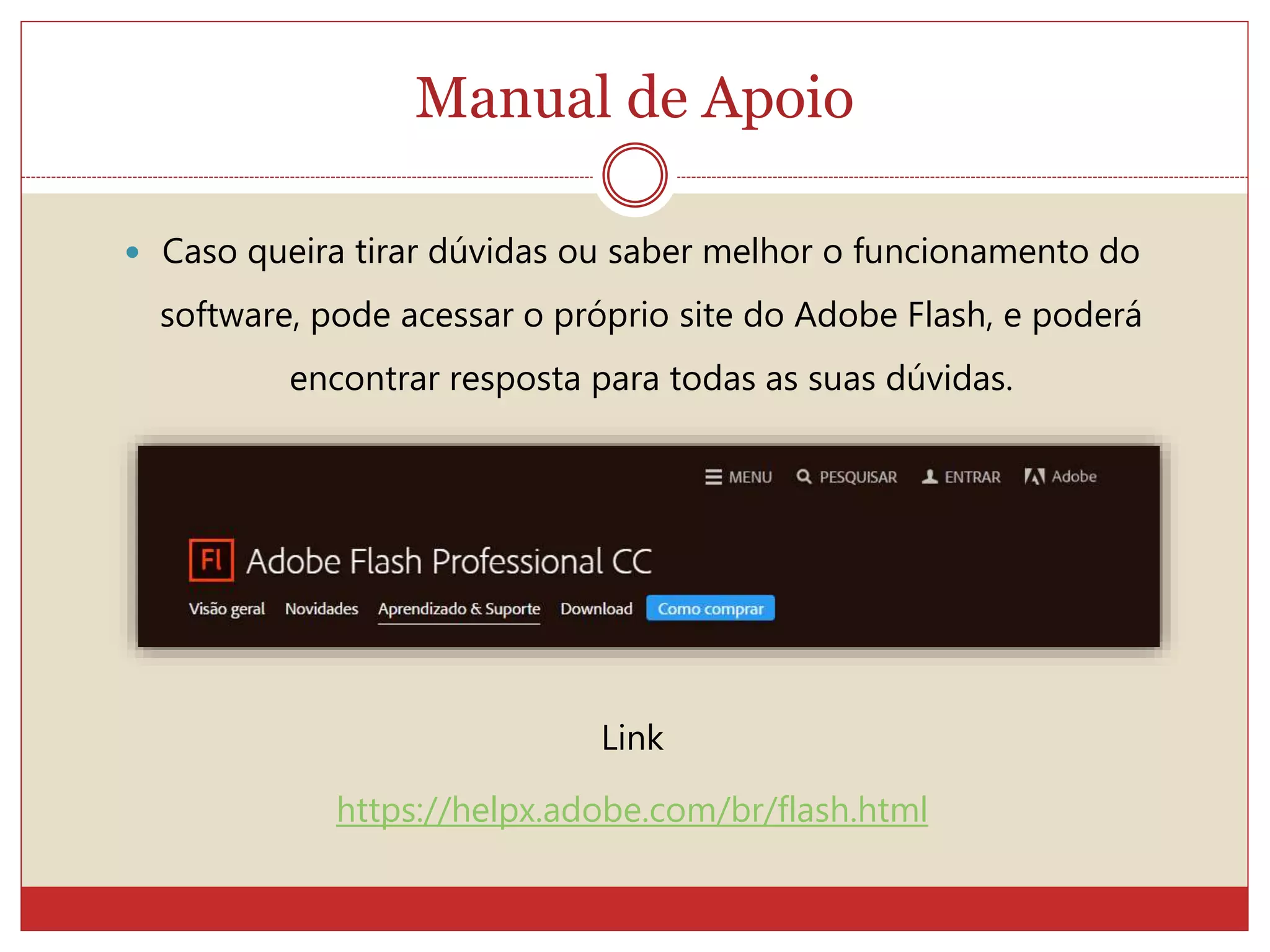 Manual de Apoio
 Caso queira tirar dúvidas ou saber melhor o funcionamento do
software, pode acessar o próprio site do Adobe Flash, e poderá
encontrar resposta para todas as suas dúvidas.
Link
https://helpx.adobe.com/br/flash.html
 