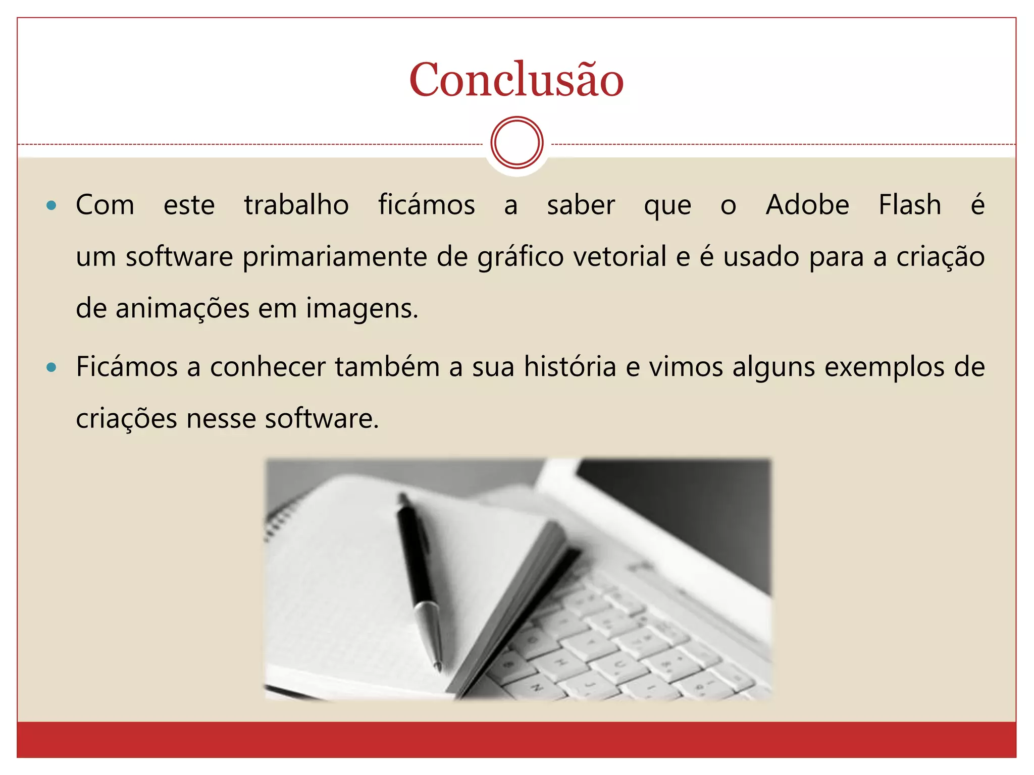 Conclusão
 Com este trabalho ficámos a saber que o Adobe Flash é
um software primariamente de gráfico vetorial e é usado para a criação
de animações em imagens.
 Ficámos a conhecer também a sua história e vimos alguns exemplos de
criações nesse software.
 
