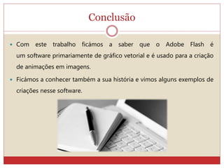 Conclusão
 Com este trabalho ficámos a saber que o Adobe Flash é
um software primariamente de gráfico vetorial e é usado para a criação
de animações em imagens.
 Ficámos a conhecer também a sua história e vimos alguns exemplos de
criações nesse software.
 