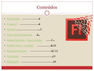 Conteúdos
 Introdução 3
 O que é? 4
 História 5
 Uma nova ferramenta 6
 Adobe Systems – Macromedia 7
 Adobe Flash – Criações 8-10
 Manual de Apoio 11-12
 Conclusão 13
 Webgrafia 14
 